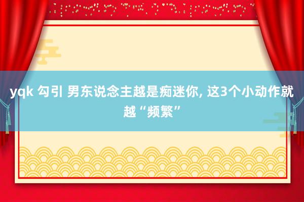 yqk 勾引 男东说念主越是痴迷你， 这3个小动作就越“频繁”