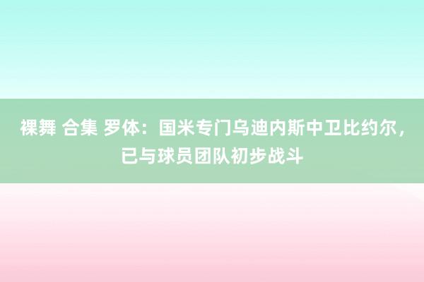 裸舞 合集 罗体：国米专门乌迪内斯中卫比约尔，已与球员团队初步战斗
