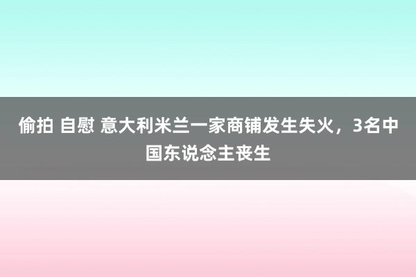 偷拍 自慰 意大利米兰一家商铺发生失火，3名中国东说念主丧生