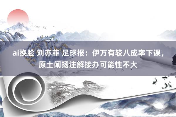 ai换脸 刘亦菲 足球报：伊万有较八成率下课，原土阐扬注解接办可能性不大