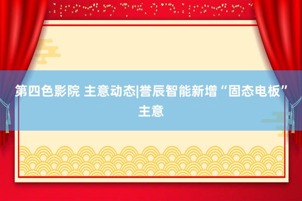 第四色影院 主意动态|誉辰智能新增“固态电板”主意