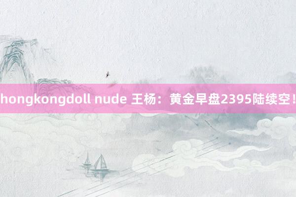 hongkongdoll nude 王杨：黄金早盘2395陆续空！