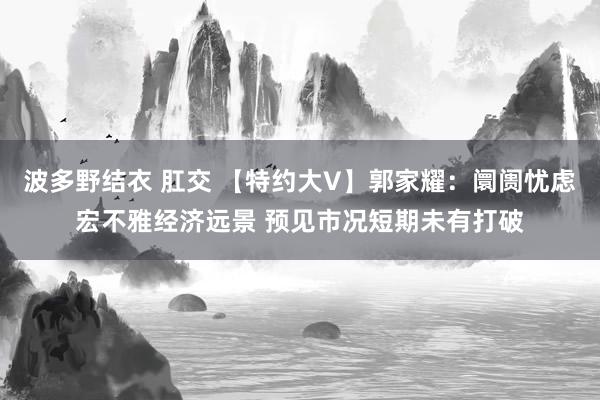 波多野结衣 肛交 【特约大V】郭家耀：阛阓忧虑宏不雅经济远景 预见市况短期未有打破