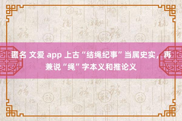匿名 文爱 app 上古“结绳纪事”当属史实，再兼说“绳”字本义和推论义