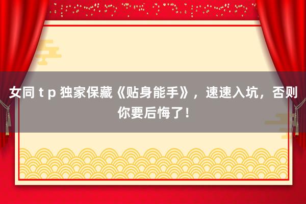 女同 t p 独家保藏《贴身能手》，速速入坑，否则你要后悔了！