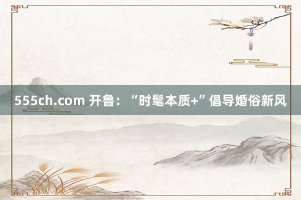 555ch.com 开鲁：“时髦本质+”倡导婚俗新风