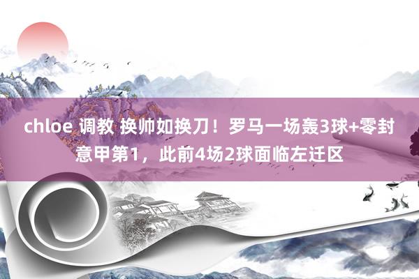 chloe 调教 换帅如换刀！罗马一场轰3球+零封意甲第1，此前4场2球面临左迁区