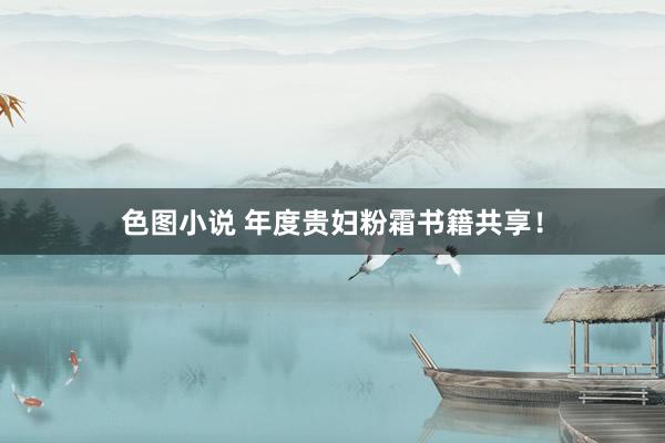 色图小说 年度贵妇粉霜书籍共享!