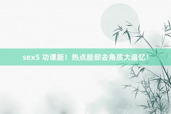 sex5 功课版!热点脸部去角质大追忆!