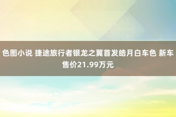 色图小说 捷途旅行者银龙之翼首发皓月白车色 新车售价21.99万元