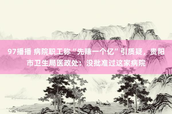 97播播 病院职工称“先赚一个亿”引质疑，贵阳市卫生局医政处：没批准过这家病院