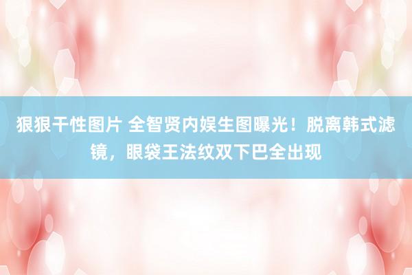 狠狠干性图片 全智贤内娱生图曝光！脱离韩式滤镜，眼袋王法纹双下巴全出现