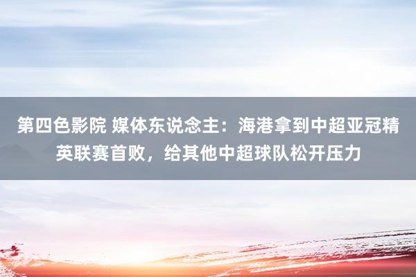 第四色影院 媒体东说念主:海港拿到中超亚冠精英联赛首败,给其他中超球队松开压力