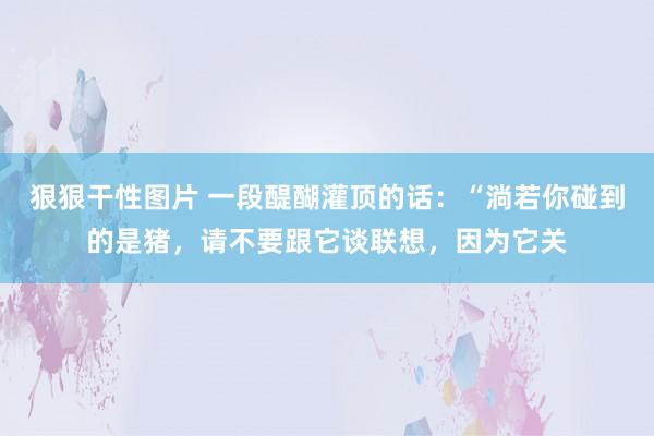 狠狠干性图片 一段醍醐灌顶的话:“淌若你碰到的是猪,请不要跟它谈联想,因为它关
