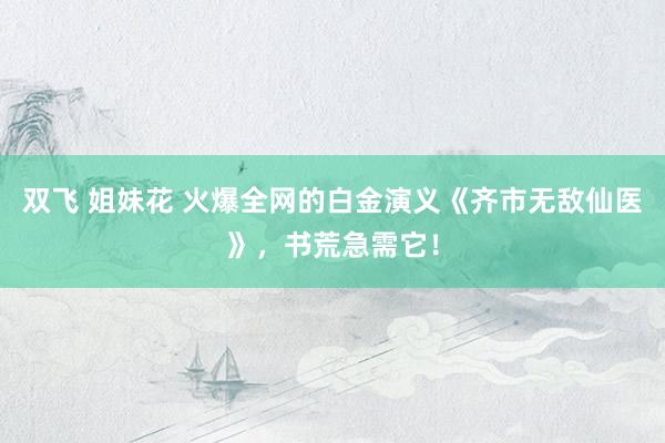 双飞 姐妹花 火爆全网的白金演义《齐市无敌仙医》，书荒急需它！