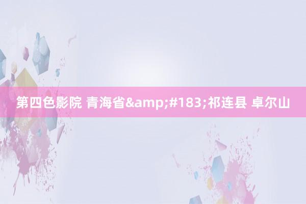 第四色影院 青海省&#183;祁连县 卓尔山