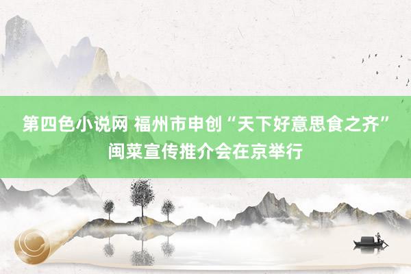 第四色小说网 福州市申创“天下好意思食之齐”闽菜宣传推介会在京举行