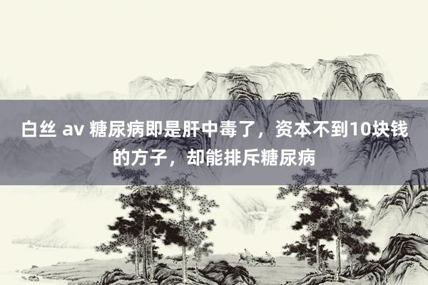 白丝 av 糖尿病即是肝中毒了，资本不到10块钱的方子，却能排斥糖尿病
