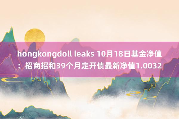 hongkongdoll leaks 10月18日基金净值：招商招和39个月定开债最新净值1.0032
