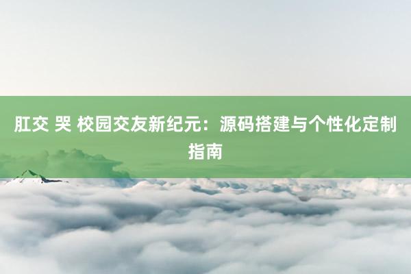 肛交 哭 校园交友新纪元：源码搭建与个性化定制指南