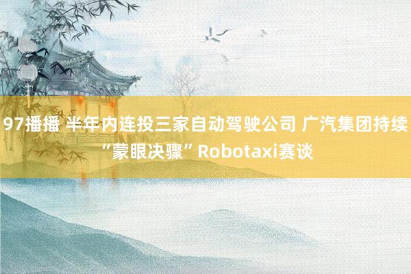 97播播 半年内连投三家自动驾驶公司 广汽集团持续“蒙眼决骤”Robotaxi赛谈