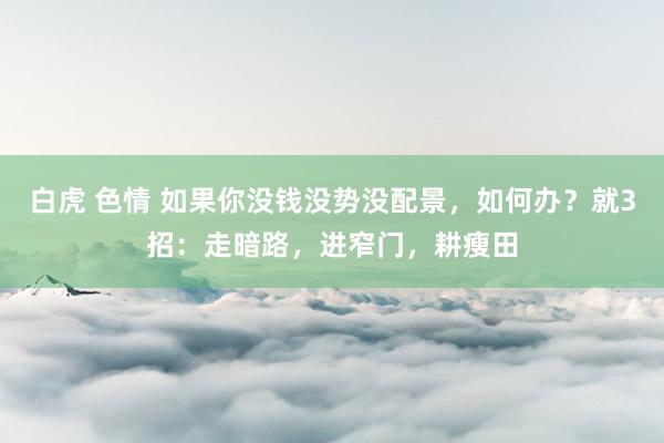 白虎 色情 如果你没钱没势没配景，如何办？就3招：走暗路，进窄门，耕瘦田