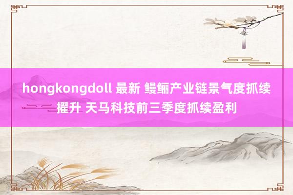 hongkongdoll 最新 鳗鲡产业链景气度抓续擢升 天马科技前三季度抓续盈利