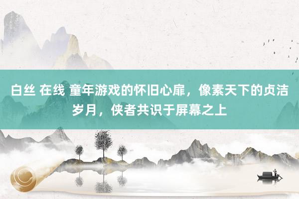 白丝 在线 童年游戏的怀旧心扉，像素天下的贞洁岁月，侠者共识于屏幕之上