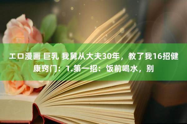 エロ漫画 巨乳 我舅从大夫30年,教了我16招健康窍门:1.第一招:饭前喝水,别