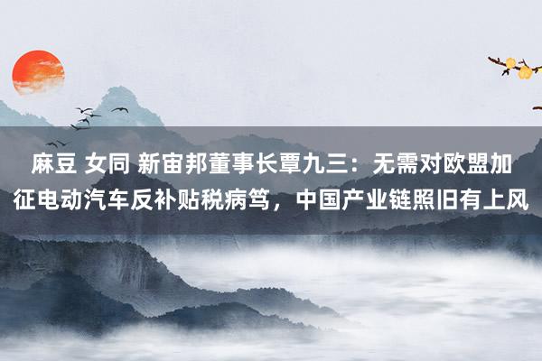 麻豆 女同 新宙邦董事长覃九三：无需对欧盟加征电动汽车反补贴税病笃，中国产业链照旧有上风
