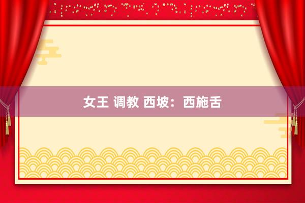 女王 调教 西坡：西施舌