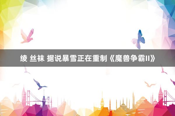 绫 丝袜 据说暴雪正在重制《魔兽争霸II》