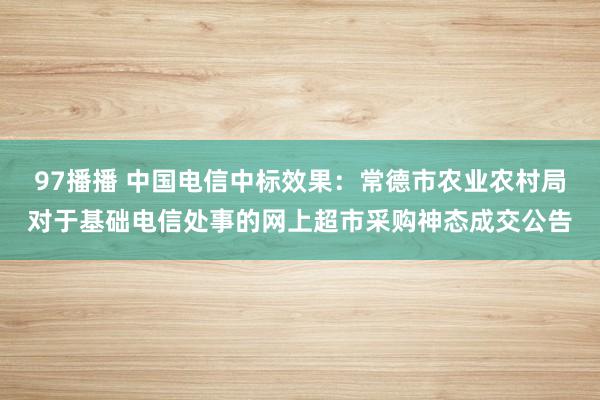 97播播 中国电信中标效果：常德市农业农村局对于基础电信处事的网上超市采购神态成交公告