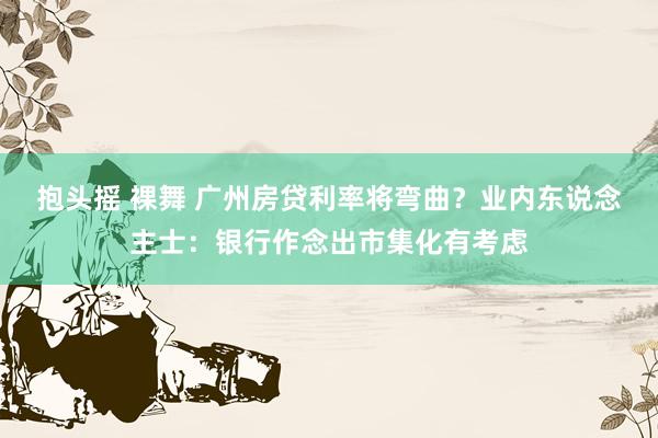 抱头摇 裸舞 广州房贷利率将弯曲？业内东说念主士：银行作念出市集化有考虑