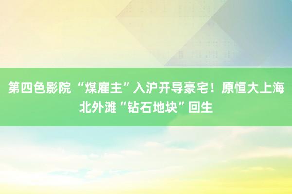 第四色影院 “煤雇主”入沪开导豪宅！原恒大上海北外滩“钻石地块”回生