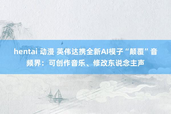 hentai 动漫 英伟达携全新AI模子“颠覆”音频界：可创作音乐、修改东说念主声