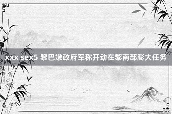 xxx sex5 黎巴嫩政府军称开动在黎南部膨大任务