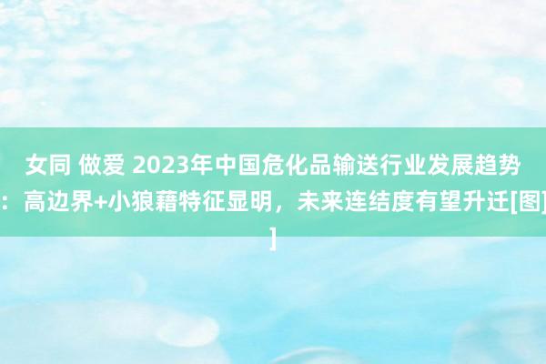 女同 做爱 2023年中国危化品输送行业发展趋势：高边界+小狼藉特征显明，未来连结度有望升迁[图]
