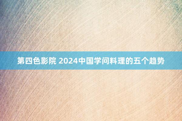 第四色影院 2024中国学问料理的五个趋势