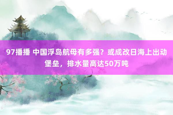 97播播 中国浮岛航母有多强？或成改日海上出动堡垒，排水量高达50万吨