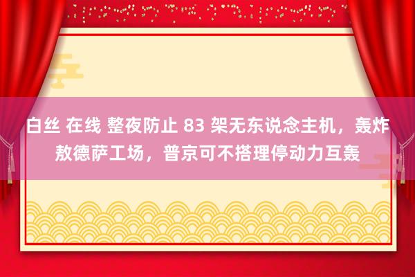 白丝 在线 整夜防止 83 架无东说念主机，轰炸敖德萨工场，普京可不搭理停动力互轰