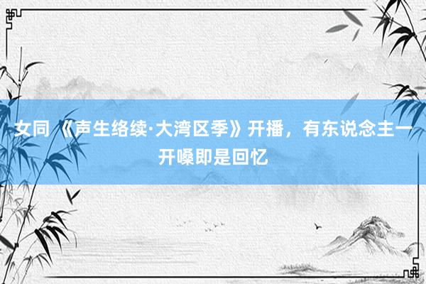 女同 《声生络续·大湾区季》开播，有东说念主一开嗓即是回忆