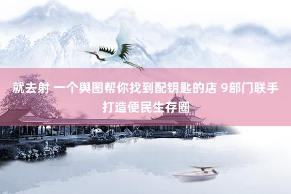 就去射 一个舆图帮你找到配钥匙的店 9部门联手打造便民生存圈