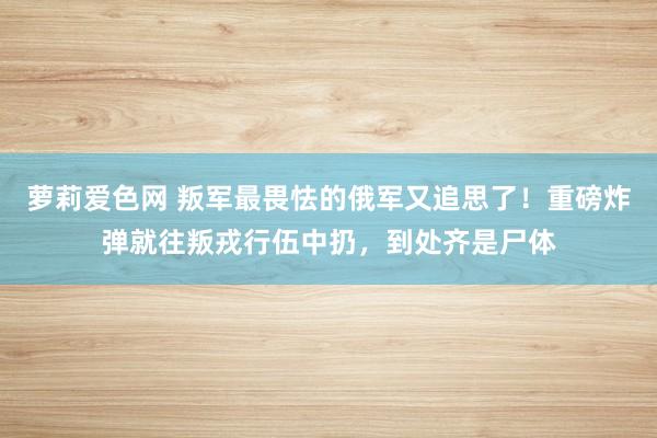 萝莉爱色网 叛军最畏怯的俄军又追思了！重磅炸弹就往叛戎行伍中扔，到处齐是尸体