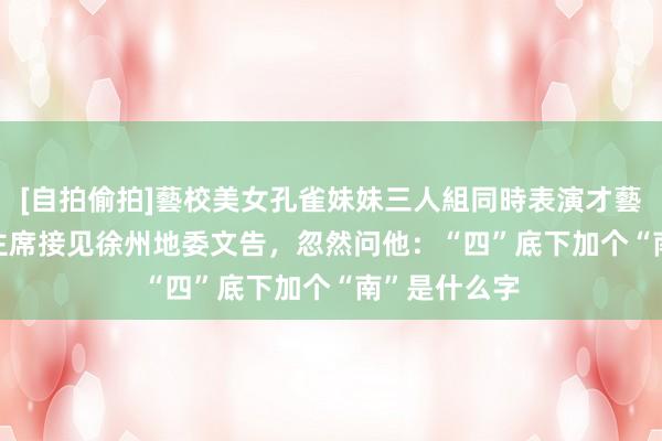 [自拍偷拍]藝校美女孔雀妹妹三人組同時表演才藝 1956年毛主席接见徐州地委文告，忽然问他：“四”底下加个“南”是什么字