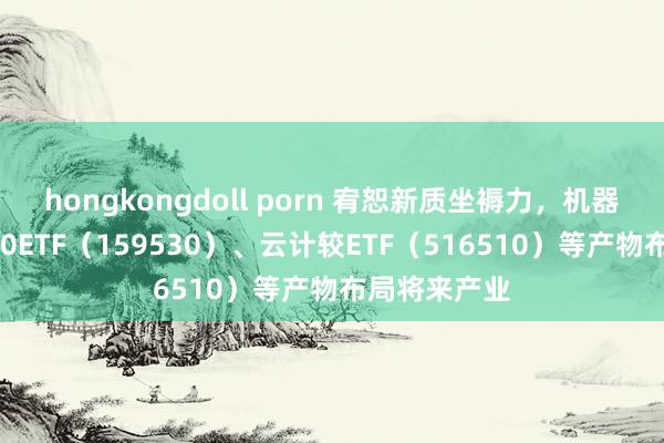 hongkongdoll porn 宥恕新质坐褥力，机器东说念主100ETF（159530）、云计较ETF（516510）等产物布局将来产业