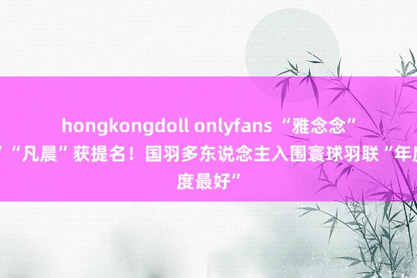 hongkongdoll onlyfans “雅念念”“梁王”“凡晨”获提名！国羽多东说念主入围寰球羽联“年度最好”