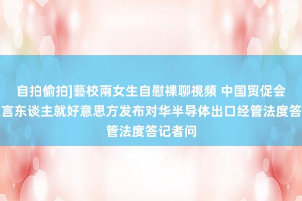 自拍偷拍]藝校兩女生自慰裸聊視頻 中国贸促会新闻发言东谈主就好意思方发布对华半导体出口经管法度答记者问