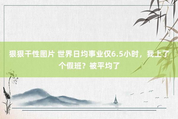 狠狠干性图片 世界日均事业仅6.5小时，我上了个假班？被平均了