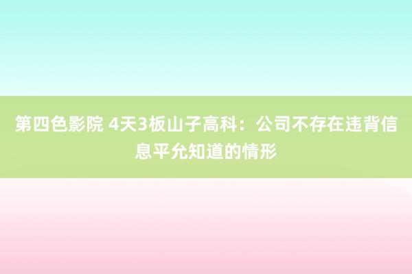 第四色影院 4天3板山子高科:公司不存在违背信息平允知道的情形